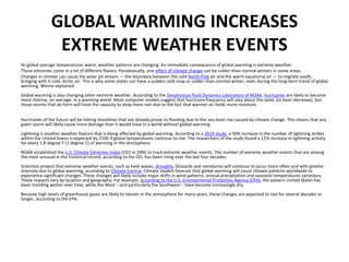 GLOBAL WARMING INCREASES
EXTREME WEATHER EVENTS
As global average temperatures warm, weather patterns are changing. An immediate consequence of global warming is extreme weather.
These extremes come in a lot of different flavors. Paradoxically, one effect of climate change can be colder-than-normal winters in some areas.
Changes in climate can cause the polar jet stream — the boundary between the cold North Pole air and the warm equatorial air — to migrate south,
bringing with it cold, Arctic air. This is why some states can have a sudden cold snap or colder-than-normal winter, even during the long-term trend of global
warming, Werne explained.
Global warming is also changing other extreme weather. According to the Geophysical Fluid Dynamics Laboratory of NOAA, hurricanes are likely to become
more intense, on average, in a warming world. Most computer models suggest that hurricane frequency will stay about the same (or even decrease), but
those storms that do form will have the capacity to drop more rain due to the fact that warmer air holds more moisture.
Hurricanes of the future will be hitting shorelines that are already prone to flooding due to the sea-level rise caused by climate change. This means that any
given storm will likely cause more damage than it would have in a world without global warming.
Lightning is another weather feature that is being affected by global warming. According to a 2014 study, a 50% increase in the number of lightning strikes
within the United States is expected by 2100 if global temperatures continue to rise. The researchers of the study found a 12% increase in lightning activity
for every 1.8 degree F (1 degree C) of warming in the atmosphere.
NOAA established the U.S. Climate Extremes Index (CEI) in 1996 to track extreme weather events. The number of extreme weather events that are among
the most unusual in the historical record, according to the CEI, has been rising over the last four decades.
Scientists project that extreme weather events, such as heat waves, droughts, blizzards and rainstorms will continue to occur more often and with greater
intensity due to global warming, according to Climate Central. Climate models forecast that global warming will cause climate patterns worldwide to
experience significant changes. These changes will likely include major shifts in wind patterns, annual precipitation and seasonal temperatures variations.
These impacts vary by location and geography. For example, according to the U.S. Environmental Protection Agency (EPA), the eastern United States has
been trending wetter over time, while the West – and particularly the Southwest – have become increasingly dry.
Because high levels of greenhouse gases are likely to remain in the atmosphere for many years, these changes are expected to last for several decades or
longer, according to the EPA.
 