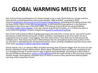 GLOBAL WARMING MELTS ICE
One of the primary manifestations of climate change so far is melt. North America, Europe and Asia
have all seen a trend toward less snow cover between 1960 and 2015, according to 2016
research published in the journal Current Climate Change Reports. According to the National Snow and
Ice Data Center, there is now 10% less permafrost, or permanently frozen ground, in the Northern
Hemisphere than there was in the early 1900s. The thawing of permafrost can cause landslides
and other sudden land collapses. It can also release long-buried microbes, as in a 2016 case when a
cache of buried reindeer carcasses thawed and caused an outbreak of anthrax.
One of the most dramatic effects of global warming is the reduction in Arctic sea ice. Sea ice hit record-
low extents in both the fall and winter of 2015 and 2016, meaning that at the time when the ice is
supposed to be at its peak, it was lagging. The melt means there is less thick sea ice that persists for
multiple years. That means less heat is reflected back into the atmosphere by the shiny surface of the
ice and more is absorbed by the comparatively darker ocean, creating a feedback loop that causes even
more melt, according to NASA's Operation IceBridge.
Glacial retreat, too, is an obvious effect of global warming. Only 25 glaciers bigger than 25 acres are now
found in Montana's Glacier National Park, where about 150 glaciers were once found, according to the
U.S. Geological Survey. A similar trend is seen in glacial areas worldwide. According to a 2016 study in
the journal Nature Geoscience, there is a 99% likelihood that this rapid retreat is due to human-caused
climate change. Some glaciers retreated up to 15 times as much as they would have without global
warming, those researchers found.
 