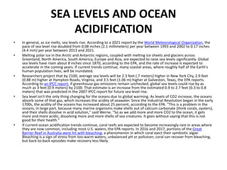 SEA LEVELS AND OCEAN
ACIDIFICATION
• In general, as ice melts, sea levels rise. According to a 2021 report by the World Meteorological Organization, the
pace of sea level rise doubled from 0.08 inches (2.1 millimeters) per year between 1993 and 2002 to 0.17 inches
(4.4 mm) per year between 2013 and 2021.
• Melting polar ice in the Arctic and Antarctic regions, coupled with melting ice sheets and glaciers across
Greenland, North America, South America, Europe and Asia, are expected to raise sea levels significantly. Global
sea levels have risen about 8 inches since 1870, according to the EPA, and the rate of increase is expected to
accelerate in the coming years. If current trends continue, many coastal areas, where roughly half of the Earth's
human population lives, will be inundated.
• Researchers project that by 2100, average sea levels will be 2.3 feet (.7 meters) higher in New York City, 2.9 feet
(0.88 m) higher at Hampton Roads, Virginia, and 3.5 feet (1.06 m) higher at Galveston, Texas, the EPA reports.
According to an IPCC report, if greenhouse gas emissions remain unchecked, global sea levels could rise by as
much as 3 feet (0.9 meters) by 2100. That estimate is an increase from the estimated 0.9 to 2.7 feet (0.3 to 0.8
meters) that was predicted in the 2007 IPCC report for future sea-level rise.
• Sea level isn't the only thing changing for the oceans due to global warming. As levels of CO2 increase, the oceans
absorb some of that gas, which increases the acidity of seawater. Since the Industrial Revolution began in the early
1700s, the acidity of the oceans has increased about 25 percent, according to the EPA. "This is a problem in the
oceans, in large part, because many marine organisms make shells out of calcium carbonate (think corals, oysters),
and their shells dissolve in acid solution," said Werne. "So as we add more and more CO2 to the ocean, it gets
more and more acidic, dissolving more and more shells of sea creatures. It goes without saying that this is not
good for their health."
• If current ocean acidification trends continue, coral reefs are expected to become increasingly rare in areas where
they are now common, including most U.S. waters, the EPA reports. In 2016 and 2017, portions of the Great
Barrier Reef in Australia were hit with bleaching, a phenomenon in which coral eject their symbiotic algae.
Bleaching is a sign of stress from too-warm waters, unbalanced pH or pollution; coral can recover from bleaching,
but back-to-back episodes make recovery less likely.
 