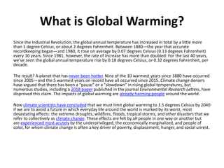 What is Global Warming?
Since the Industrial Revolution, the global annual temperature has increased in total by a little more
than 1 degree Celsius, or about 2 degrees Fahrenheit. Between 1880—the year that accurate
recordkeeping began—and 1980, it rose on average by 0.07 degrees Celsius (0.13 degrees Fahrenheit)
every 10 years. Since 1981, however, the rate of increase has more than doubled: For the last 40 years,
we’ve seen the global annual temperature rise by 0.18 degrees Celsius, or 0.32 degrees Fahrenheit, per
decade.
The result? A planet that has never been hotter. Nine of the 10 warmest years since 1880 have occurred
since 2005—and the 5 warmest years on record have all occurred since 2015. Climate change deniers
have argued that there has been a “pause” or a “slowdown” in rising global temperatures, but
numerous studies, including a 2018 paper published in the journal Environmental Research Letters, have
disproved this claim. The impacts of global warming are already harming people around the world.
Now climate scientists have concluded that we must limit global warming to 1.5 degrees Celsius by 2040
if we are to avoid a future in which everyday life around the world is marked by its worst, most
devastating effects: the extreme droughts, wildfires, floods, tropical storms, and other disasters that we
refer to collectively as climate change. These effects are felt by all people in one way or another but
are experienced most acutely by the underprivileged, the economically marginalized, and people of
color, for whom climate change is often a key driver of poverty, displacement, hunger, and social unrest.
 