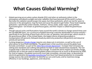 What Causes Global Warming?
• Global warming occurs when carbon dioxide (CO2) and other air pollutants collect in the
atmosphere and absorb sunlight and solar radiation that have bounced off the earth’s surface.
Normally this radiation would escape into space, but these pollutants, which can last for years to
centuries in the atmosphere, trap the heat and cause the planet to get hotter. These heat-trapping
pollutants—specifically carbon dioxide, methane, nitrous oxide, water vapor, and synthetic
fluorinated gases—are known as greenhouse gases, and their impact is called the greenhouse
effect.
• Though natural cycles and fluctuations have caused the earth’s climate to change several times over
the last 800,000 years, our current era of global warming is directly attributable to human activity—
specifically to our burning of fossil fuels such as coal, oil, gasoline, and natural gas, which results in
the greenhouse effect. In the United States, the largest source of greenhouse gases is
transportation (29 percent), followed closely by electricity production (28 percent) and industrial
activity (22 percent).
• Curbing dangerous climate change requires very deep cuts in emissions, as well as the use of
alternatives to fossil fuels worldwide. The good news is that countries around the globe have
formally committed—as part of the 2015 Paris Climate Agreement—to lower their emissions by
setting new standards and crafting new policies to meet or even exceed those standards. The not-
so-good news is that we’re not working fast enough. To avoid the worst impacts of climate change,
scientists tell us that we need to reduce global carbon emissions by as much as 40 percent by 2030.
For that to happen, the global community must take immediate, concrete steps: to decarbonize
electricity generation by equitably transitioning from fossil fuel–based production to renewable
energy sources like wind and solar; to electrify our cars and trucks; and to maximize energy
efficiency in our buildings, appliances, and industries.
 