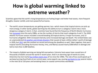 How is global warming linked to
extreme weather?
Scientists agree that the earth’s rising temperatures are fueling longer and hotter heat waves, more frequent
droughts, heavier rainfall, and more powerful hurricanes.
• The earth’s ocean temperatures are getting warmer, too—which means that tropical storms can pick up
more energy. In other words, global warming has the ability to turn a category 3 storm into a more
dangerous category 4 storm. In fact, scientists have found that the frequency of North Atlantic hurricanes
has increased since the early 1980s, as has the number of storms that reach categories 4 and 5. The 2020
Atlantic hurricane season included a record-breaking 30 tropical storms, 6 major hurricanes, and 13
hurricanes altogether. With increased intensity come increased damage and death. The United States saw
an unprecedented 22 weather and climate disasters that caused at least a billion dollars’ worth of damage
in 2020, but 2017 was the costliest on record and among the deadliest as well: Taken together, that year's
tropical storms (including Hurricanes Harvey, Irma, and Maria) caused nearly $300 billion in damage and
led to more than 3,300 fatalities.
• The impacts of global warming are being felt everywhere. Extreme heat waves have caused tens of
thousands of deaths around the world in recent years. And in an alarming sign of events to come,
Antarctica has lost nearly four trillion metric tons of ice since the 1990s. The rate of loss could speed up if
we keep burning fossil fuels at our current pace, some experts say, causing sea levels to rise several meters
in the next 50 to 150 years and wreaking havoc on coastal communities worldwide.
 