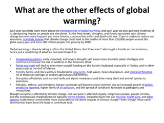 What are the other effects of global
warming?
Each year scientists learn more about the consequences of global warming, and each year we also gain new evidence of
its devastating impact on people and the planet. As the heat waves, droughts, and floods associated with climate
change become more frequent and more intense, communities suffer and death tolls rise. If we’re unable to reduce our
emissions, scientists believe that climate change could lead to the deaths of more than 250,000 people around the
globe every year and force 100 million people into poverty by 2030.
Global warming is already taking a toll on the United States. And if we aren’t able to get a handle on our emissions,
here’s just a smattering of what we can look forward to:
• Disappearing glaciers, early snowmelt, and severe droughts will cause more dramatic water shortages and
continue to increase the risk of wildfires in the American West.
• Rising sea levels will lead to even more coastal flooding on the Eastern Seaboard, especially in Florida, and in other
areas such as the Gulf of Mexico.
• Forests, farms, and cities will face troublesome new pests, heat waves, heavy downpours, and increased flooding.
All of these can damage or destroy agriculture and fisheries.
• Disruption of habitats such as coral reefs and alpine meadows could drive many plant and animal species to
extinction.
• Allergies, asthma, and infectious disease outbreaks will become more common due to increased growth of pollen-
producing ragweed, higher levels of air pollution, and the spread of conditions favorable to pathogens and
mosquitoes.
Though everyone is affected by climate change, not everyone is affected equally. Indigenous people, people of color,
and the economically marginalized are typically hit the hardest. Inequities built into our housing, health care, and labor
systems make these communities more vulnerable to the worst impacts of climate change—even though these same
communities have done the least to contribute to it.
 