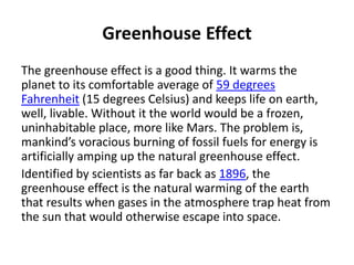 Greenhouse Effect
The greenhouse effect is a good thing. It warms the
planet to its comfortable average of 59 degrees
Fahrenheit (15 degrees Celsius) and keeps life on earth,
well, livable. Without it the world would be a frozen,
uninhabitable place, more like Mars. The problem is,
mankind’s voracious burning of fossil fuels for energy is
artificially amping up the natural greenhouse effect.
Identified by scientists as far back as 1896, the
greenhouse effect is the natural warming of the earth
that results when gases in the atmosphere trap heat from
the sun that would otherwise escape into space.
 