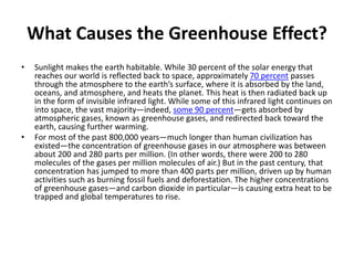 What Causes the Greenhouse Effect?
• Sunlight makes the earth habitable. While 30 percent of the solar energy that
reaches our world is reflected back to space, approximately 70 percent passes
through the atmosphere to the earth’s surface, where it is absorbed by the land,
oceans, and atmosphere, and heats the planet. This heat is then radiated back up
in the form of invisible infrared light. While some of this infrared light continues on
into space, the vast majority—indeed, some 90 percent—gets absorbed by
atmospheric gases, known as greenhouse gases, and redirected back toward the
earth, causing further warming.
• For most of the past 800,000 years—much longer than human civilization has
existed—the concentration of greenhouse gases in our atmosphere was between
about 200 and 280 parts per million. (In other words, there were 200 to 280
molecules of the gases per million molecules of air.) But in the past century, that
concentration has jumped to more than 400 parts per million, driven up by human
activities such as burning fossil fuels and deforestation. The higher concentrations
of greenhouse gases—and carbon dioxide in particular—is causing extra heat to be
trapped and global temperatures to rise.
 