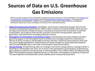 Sources of Data on U.S. Greenhouse
Gas Emissions
EPA has two key programs that provide data on greenhouse gas emissions in the United States: the Inventory of
U.S. Greenhouse Gas Emissions and Sinks and the Greenhouse Gas Reporting Program. The programs are
complementary, providing both a higher-level perspective on the nation’s total emissions and detailed
information about the sources and types of emissions from individual facilities.
• Global Greenhouse Gas Emissions. Worldwide, net emissions of greenhouse gases from human
activities increased by 43 percent from 1990 to 2015. Emissions of carbon dioxide, which account
for about three-fourths of total emissions, increased by 51 percent over this period. As with the
United States, the majority of the world’s emissions result from transportation, electricity
generation, and other forms of energy production and use.
• Atmospheric Concentrations of Greenhouse Gases. Concentrations of carbon dioxide and other
greenhouse gases in the atmosphere have increased since the beginning of the industrial era.
Almost all of this increase is attributable to human activities.2 Historical measurements show that
the current global atmospheric concentrations of carbon dioxide are unprecedented compared
with the past 800,000 years, even after accounting for natural fluctuations.
• Climate Forcing. Climate forcing refers to a change in the Earth’s energy balance, leading to either a
warming or cooling effect over time. An increase in the atmospheric concentrations of greenhouse
gases produces a positive climate forcing, or warming effect. From 1990 to 2019, the total warming
effect from greenhouse gases added by humans to the Earth’s atmosphere increased by 45 percent.
The warming effect associated with carbon dioxide alone increased by 36 percent.
 