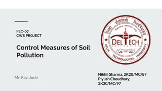 FEC-07
CWS PROJECT
Control Measures of Soil
Pollution
Mr. Ravi Joshi
Nikhil Sharma, 2K20/MC/87
Piyush Choudhary,
2K20/MC/97
 