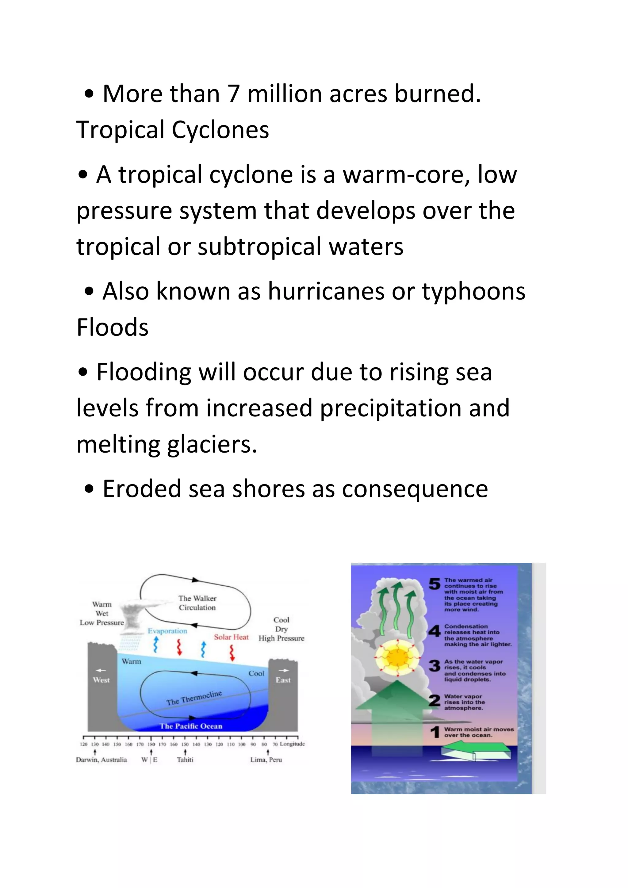 • More than 7 million acres burned.
Tropical Cyclones
• A tropical cyclone is a warm-core, low
pressure system that develops over the
tropical or subtropical waters
• Also known as hurricanes or typhoons
Floods
• Flooding will occur due to rising sea
levels from increased precipitation and
melting glaciers.
• Eroded sea shores as consequence
 