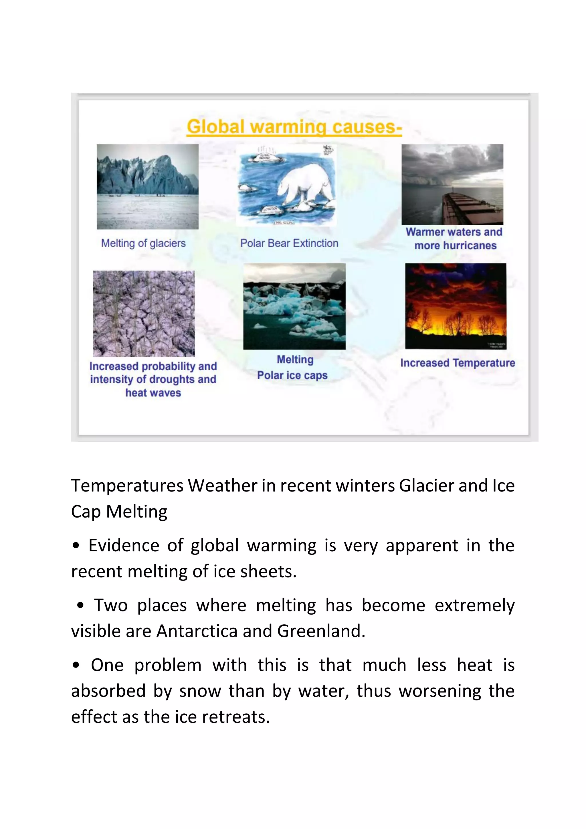 Temperatures Weather in recent winters Glacier and Ice
Cap Melting
• Evidence of global warming is very apparent in the
recent melting of ice sheets.
• Two places where melting has become extremely
visible are Antarctica and Greenland.
• One problem with this is that much less heat is
absorbed by snow than by water, thus worsening the
effect as the ice retreats.
 