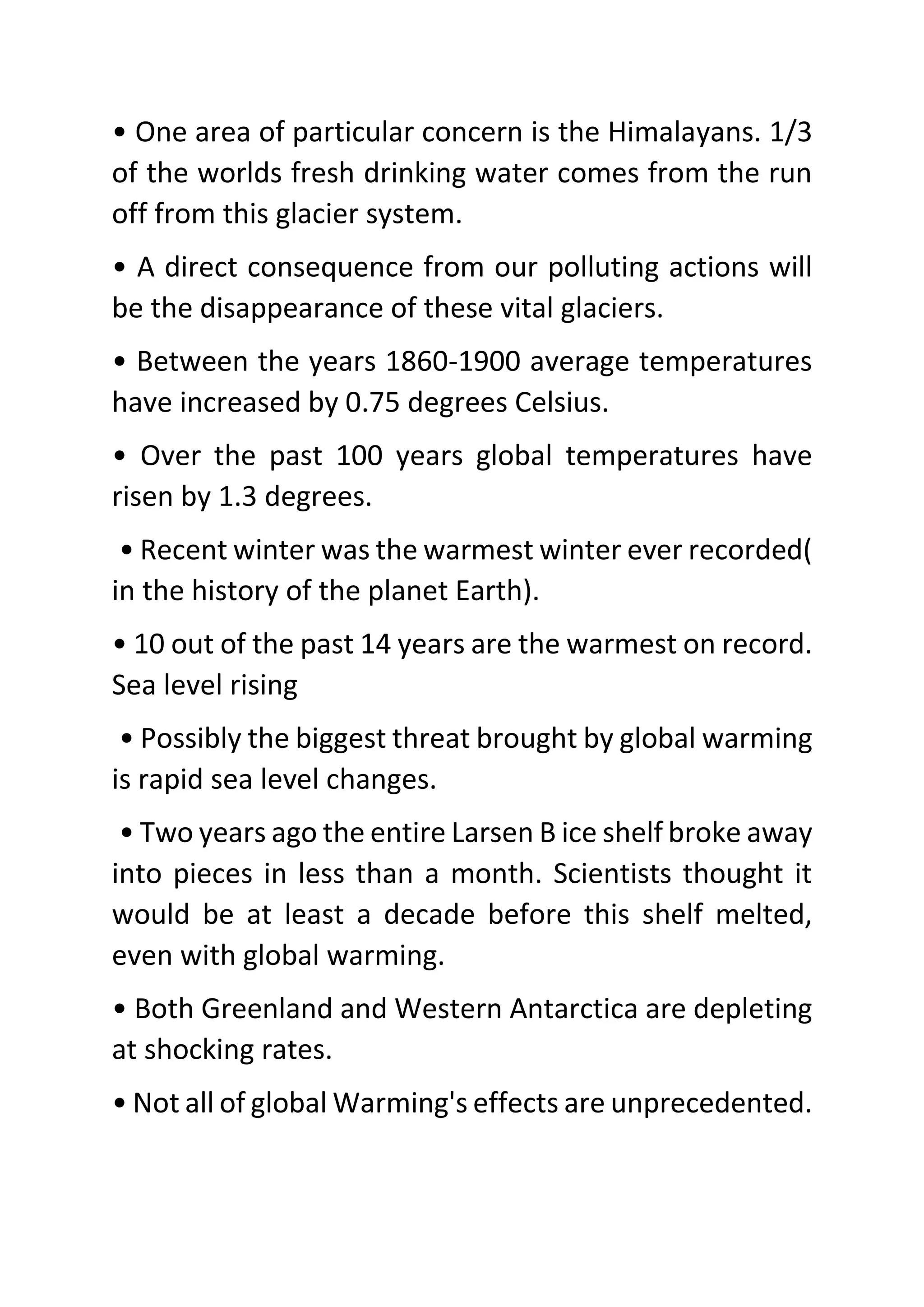 • One area of particular concern is the Himalayans. 1/3
of the worlds fresh drinking water comes from the run
off from this glacier system.
• A direct consequence from our polluting actions will
be the disappearance of these vital glaciers.
• Between the years 1860-1900 average temperatures
have increased by 0.75 degrees Celsius.
• Over the past 100 years global temperatures have
risen by 1.3 degrees.
• Recent winter was the warmest winter ever recorded(
in the history of the planet Earth).
• 10 out of the past 14 years are the warmest on record.
Sea level rising
• Possibly the biggest threat brought by global warming
is rapid sea level changes.
• Two years ago the entire Larsen B ice shelf broke away
into pieces in less than a month. Scientists thought it
would be at least a decade before this shelf melted,
even with global warming.
• Both Greenland and Western Antarctica are depleting
at shocking rates.
• Not all of global Warming's effects are unprecedented.
 