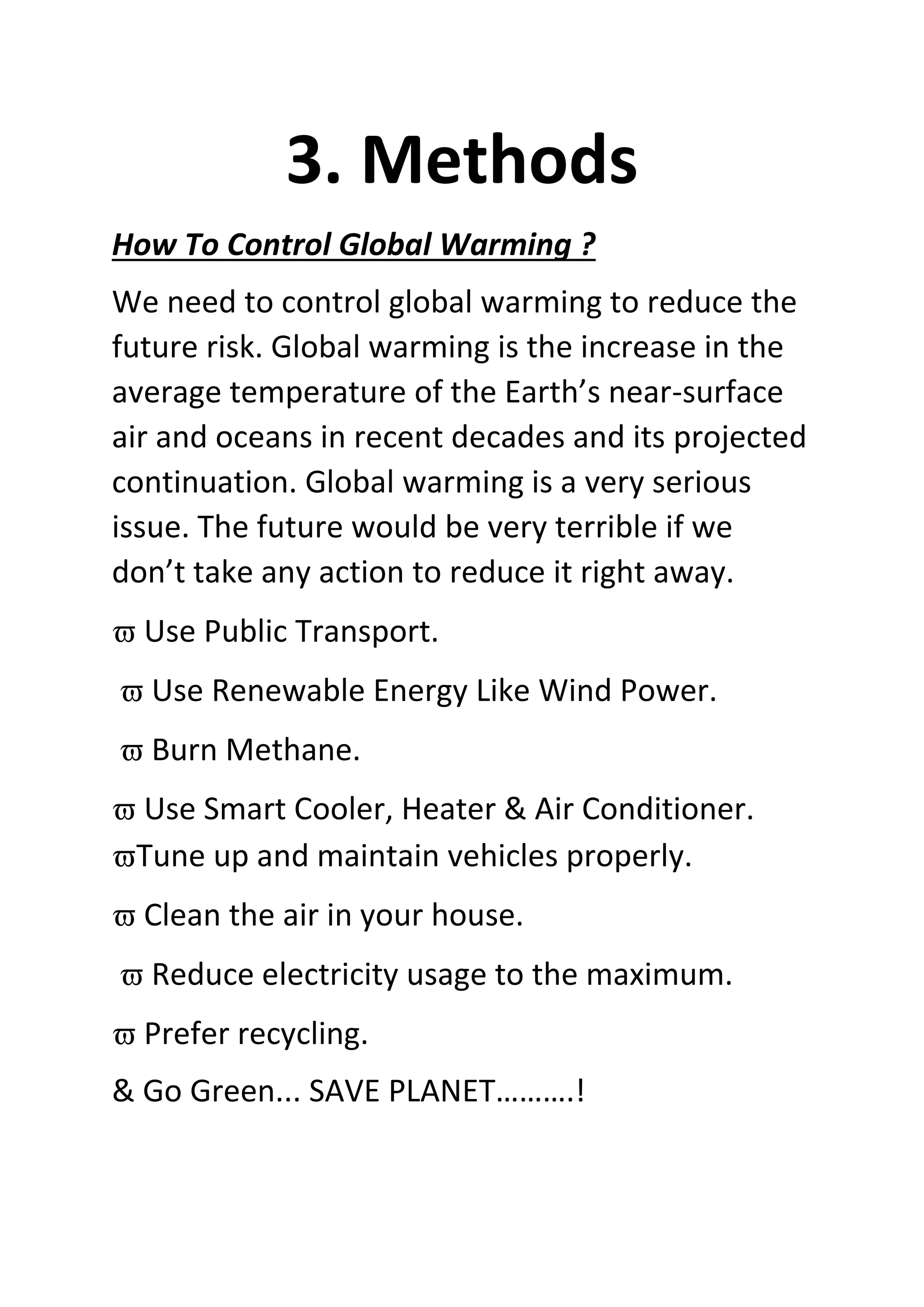 3. Methods
How To Control Global Warming ?
We need to control global warming to reduce the
future risk. Global warming is the increase in the
average temperature of the Earth’s near-surface
air and oceans in recent decades and its projected
continuation. Global warming is a very serious
issue. The future would be very terrible if we
don’t take any action to reduce it right away.
 Use Public Transport.
 Use Renewable Energy Like Wind Power.
 Burn Methane.
 Use Smart Cooler, Heater & Air Conditioner.
Tune up and maintain vehicles properly.
 Clean the air in your house.
 Reduce electricity usage to the maximum.
 Prefer recycling.
& Go Green... SAVE PLANET……….!
 