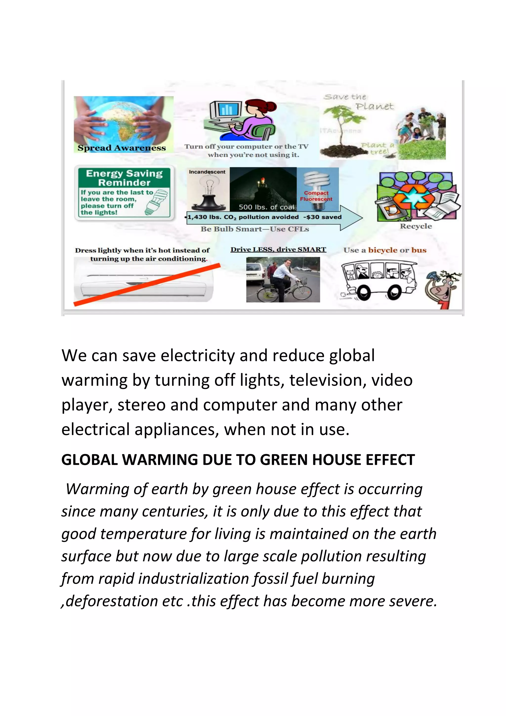 We can save electricity and reduce global
warming by turning off lights, television, video
player, stereo and computer and many other
electrical appliances, when not in use.
GLOBAL WARMING DUE TO GREEN HOUSE EFFECT
Warming of earth by green house effect is occurring
since many centuries, it is only due to this effect that
good temperature for living is maintained on the earth
surface but now due to large scale pollution resulting
from rapid industrialization fossil fuel burning
,deforestation etc .this effect has become more severe.
 