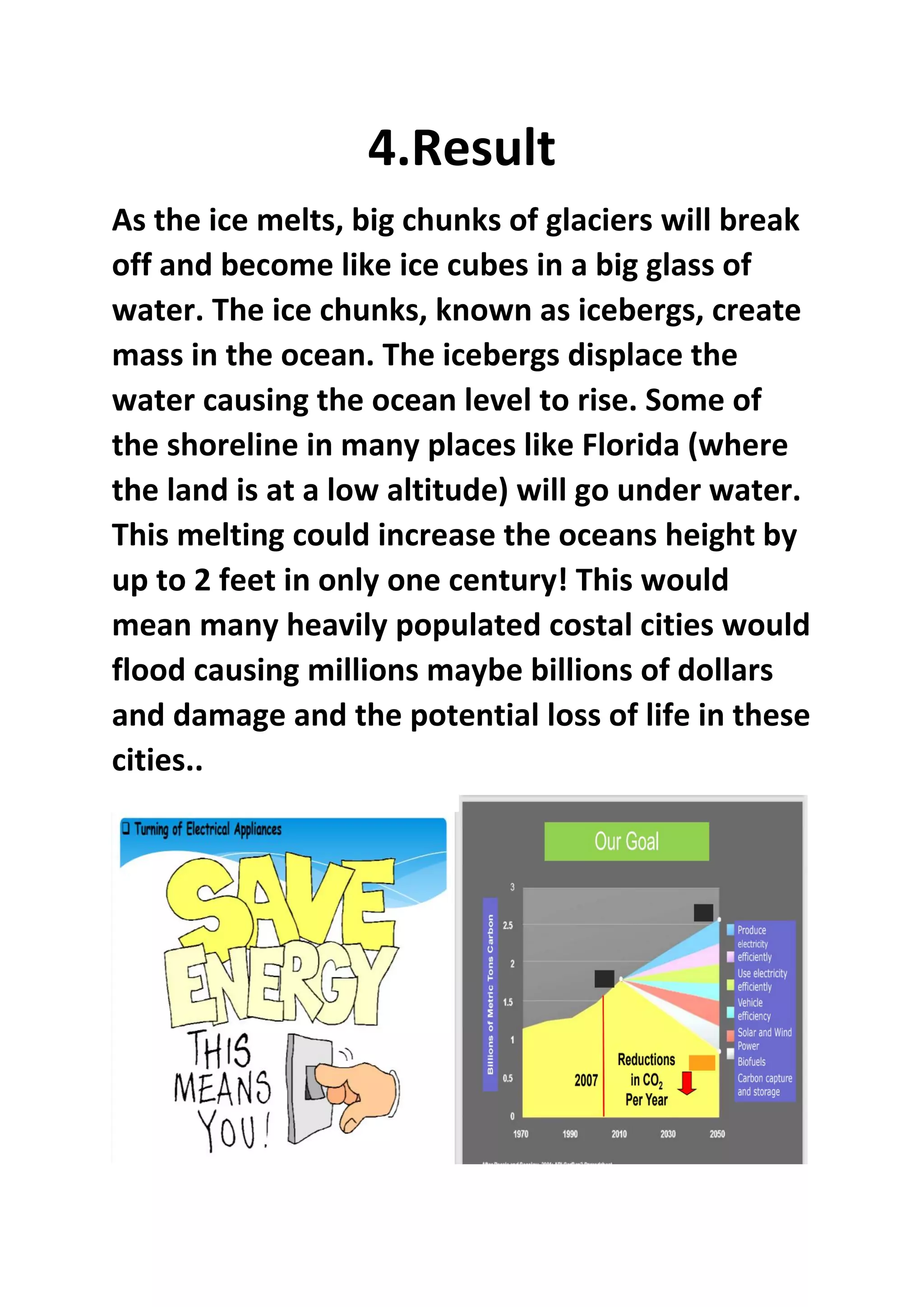 4.Result
As the ice melts, big chunks of glaciers will break
off and become like ice cubes in a big glass of
water. The ice chunks, known as icebergs, create
mass in the ocean. The icebergs displace the
water causing the ocean level to rise. Some of
the shoreline in many places like Florida (where
the land is at a low altitude) will go under water.
This melting could increase the oceans height by
up to 2 feet in only one century! This would
mean many heavily populated costal cities would
flood causing millions maybe billions of dollars
and damage and the potential loss of life in these
cities..
 