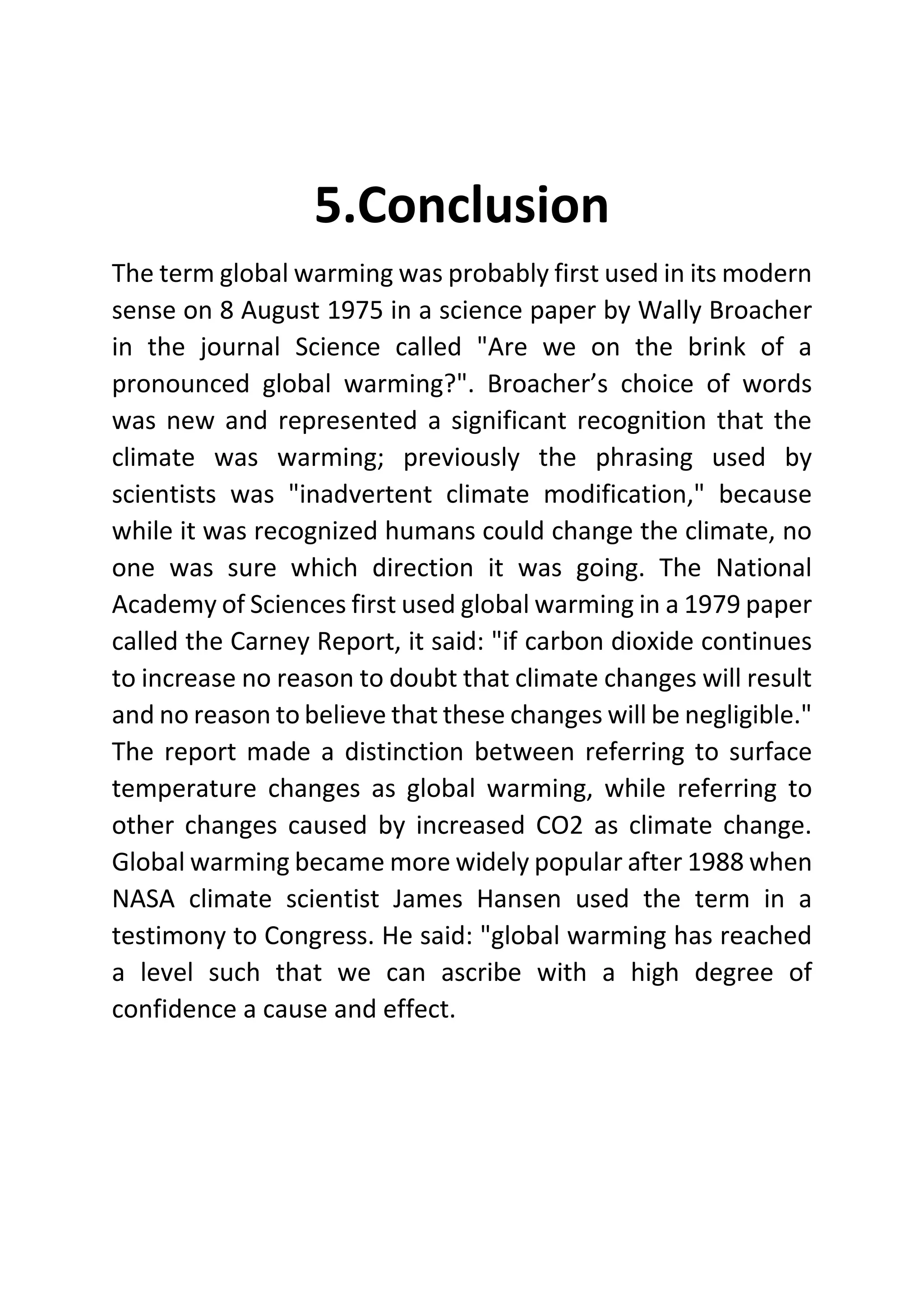 5.Conclusion
The term global warming was probably first used in its modern
sense on 8 August 1975 in a science paper by Wally Broacher
in the journal Science called "Are we on the brink of a
pronounced global warming?". Broacher’s choice of words
was new and represented a significant recognition that the
climate was warming; previously the phrasing used by
scientists was "inadvertent climate modification," because
while it was recognized humans could change the climate, no
one was sure which direction it was going. The National
Academy of Sciences first used global warming in a 1979 paper
called the Carney Report, it said: "if carbon dioxide continues
to increase no reason to doubt that climate changes will result
and no reason to believe that these changes will be negligible."
The report made a distinction between referring to surface
temperature changes as global warming, while referring to
other changes caused by increased CO2 as climate change.
Global warming became more widely popular after 1988 when
NASA climate scientist James Hansen used the term in a
testimony to Congress. He said: "global warming has reached
a level such that we can ascribe with a high degree of
confidence a cause and effect.
 
