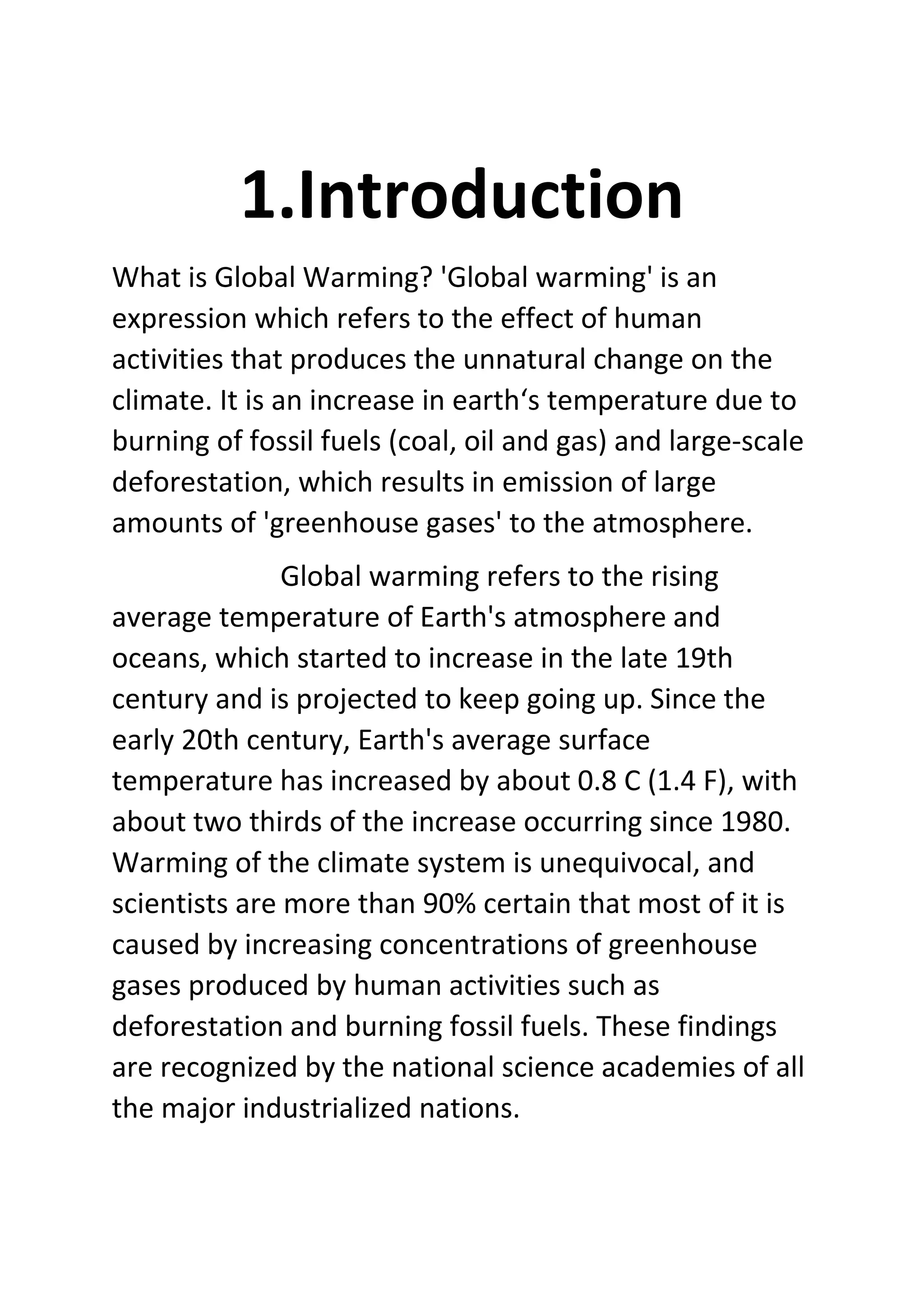 1.Introduction
What is Global Warming? 'Global warming' is an
expression which refers to the effect of human
activities that produces the unnatural change on the
climate. It is an increase in earth‘s temperature due to
burning of fossil fuels (coal, oil and gas) and large-scale
deforestation, which results in emission of large
amounts of 'greenhouse gases' to the atmosphere.
Global warming refers to the rising
average temperature of Earth's atmosphere and
oceans, which started to increase in the late 19th
century and is projected to keep going up. Since the
early 20th century, Earth's average surface
temperature has increased by about 0.8 C (1.4 F), with
about two thirds of the increase occurring since 1980.
Warming of the climate system is unequivocal, and
scientists are more than 90% certain that most of it is
caused by increasing concentrations of greenhouse
gases produced by human activities such as
deforestation and burning fossil fuels. These findings
are recognized by the national science academies of all
the major industrialized nations.
 
