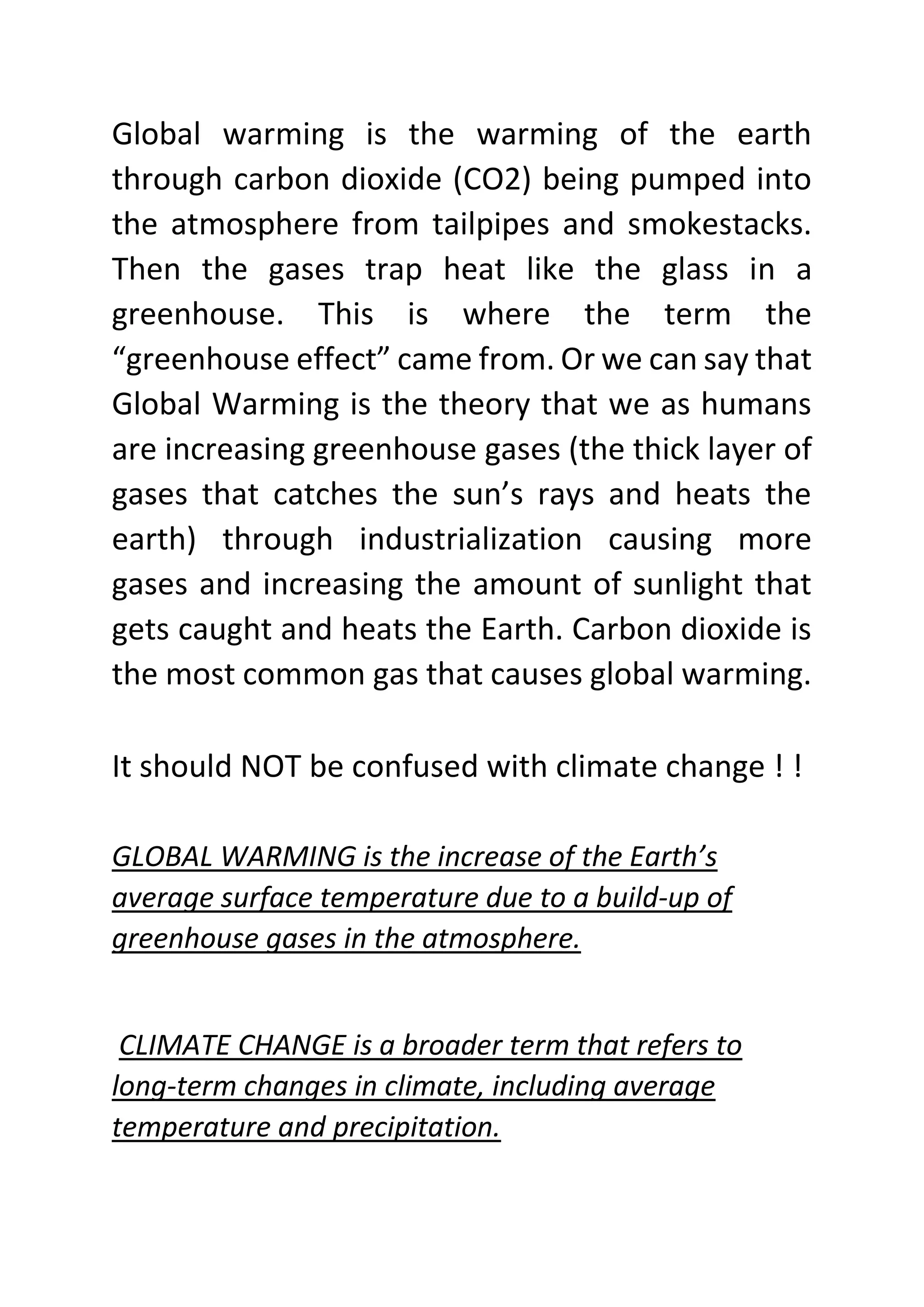 Global warming is the warming of the earth
through carbon dioxide (CO2) being pumped into
the atmosphere from tailpipes and smokestacks.
Then the gases trap heat like the glass in a
greenhouse. This is where the term the
“greenhouse effect” came from. Or we can say that
Global Warming is the theory that we as humans
are increasing greenhouse gases (the thick layer of
gases that catches the sun’s rays and heats the
earth) through industrialization causing more
gases and increasing the amount of sunlight that
gets caught and heats the Earth. Carbon dioxide is
the most common gas that causes global warming.
It should NOT be confused with climate change ! !
GLOBAL WARMING is the increase of the Earth’s
average surface temperature due to a build-up of
greenhouse gases in the atmosphere.
CLIMATE CHANGE is a broader term that refers to
long-term changes in climate, including average
temperature and precipitation.
 