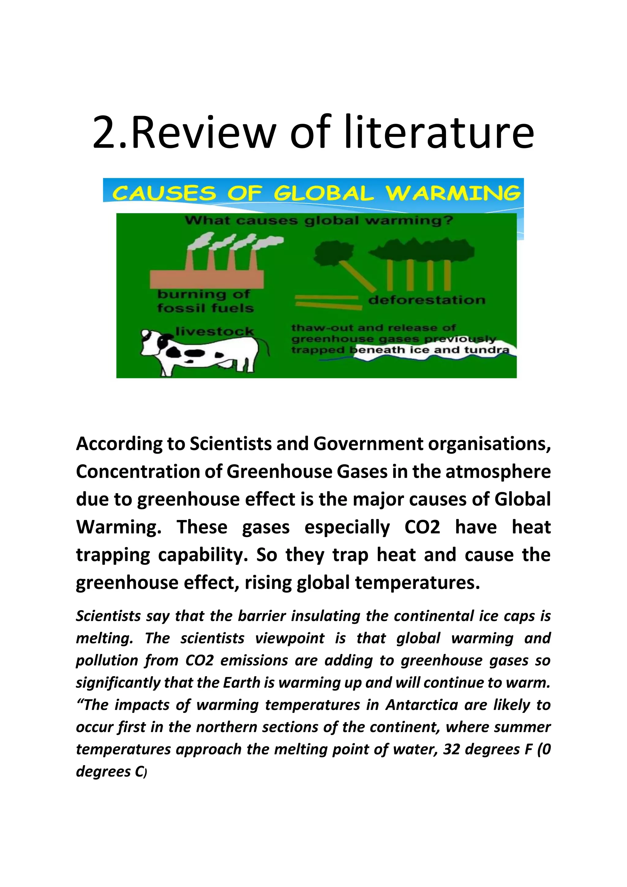 2.Review of literature
According to Scientists and Government organisations,
Concentration of Greenhouse Gases in the atmosphere
due to greenhouse effect is the major causes of Global
Warming. These gases especially CO2 have heat
trapping capability. So they trap heat and cause the
greenhouse effect, rising global temperatures.
Scientists say that the barrier insulating the continental ice caps is
melting. The scientists viewpoint is that global warming and
pollution from CO2 emissions are adding to greenhouse gases so
significantly that the Earth is warming up and will continue to warm.
“The impacts of warming temperatures in Antarctica are likely to
occur first in the northern sections of the continent, where summer
temperatures approach the melting point of water, 32 degrees F (0
degrees C)
 