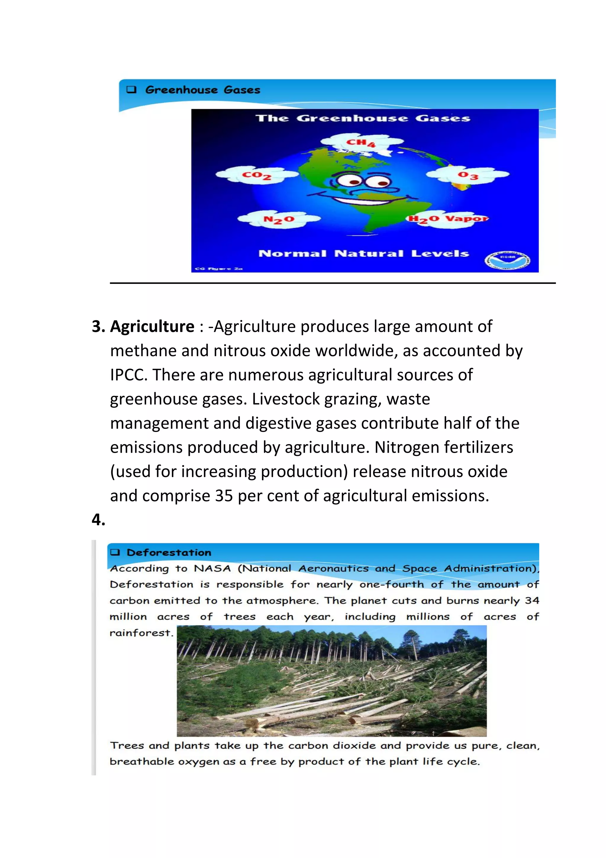 3. Agriculture : -Agriculture produces large amount of
methane and nitrous oxide worldwide, as accounted by
IPCC. There are numerous agricultural sources of
greenhouse gases. Livestock grazing, waste
management and digestive gases contribute half of the
emissions produced by agriculture. Nitrogen fertilizers
(used for increasing production) release nitrous oxide
and comprise 35 per cent of agricultural emissions.
4.
 