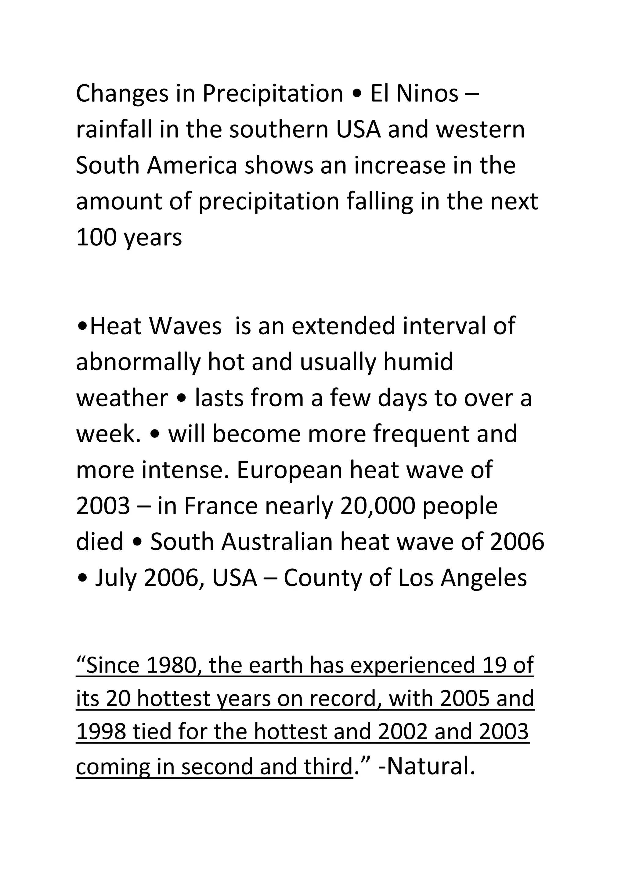Changes in Precipitation • El Ninos –
rainfall in the southern USA and western
South America shows an increase in the
amount of precipitation falling in the next
100 years
•Heat Waves is an extended interval of
abnormally hot and usually humid
weather • lasts from a few days to over a
week. • will become more frequent and
more intense. European heat wave of
2003 – in France nearly 20,000 people
died • South Australian heat wave of 2006
• July 2006, USA – County of Los Angeles
“Since 1980, the earth has experienced 19 of
its 20 hottest years on record, with 2005 and
1998 tied for the hottest and 2002 and 2003
coming in second and third.” -Natural.
 