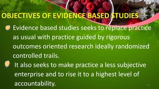 OBJECTIVES OF EVIDENCE BASED STUDIES
Evidence based studies seeks to replace practice
as usual with practice guided by rigorous
outcomes oriented research ideally randomized
controlled trails.
It also seeks to make practice a less subjective
enterprise and to rise it to a highest level of
accountability. 13
 