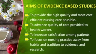 AIMS OF EVIDENCE BASED STUDIES
To provide the high quality and most cost
efficient nursing care possible.
To advance quality of care provided to
health worker.
To increase satisfaction among patients.
To focus on nursing practice away from
habits and tradition to evidence and
research. 18
 