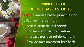 PRINCIPLES OF
EVIDENCE BASED STUDIES
Eight evidence based principles for
effective intervention,
1.Assess actuarial risk/needs
2.Enhance intrinsic motivation.
3.Increase positive reinforcement.
4.Provide measurement feedback.
25
 
