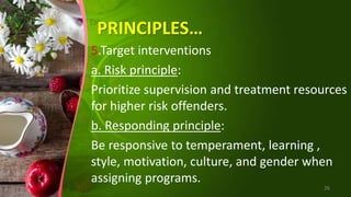 PRINCIPLES…
5.Target interventions
a. Risk principle:
Prioritize supervision and treatment resources
for higher risk offenders.
b. Responding principle:
Be responsive to temperament, learning ,
style, motivation, culture, and gender when
assigning programs.
26
 