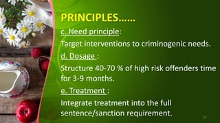 PRINCIPLES……
c. Need principle:
Target interventions to criminogenic needs.
d. Dosage :
Structure 40-70 % of high risk offenders time
for 3-9 months.
e. Treatment :
Integrate treatment into the full
sentence/sanction requirement. 27
 