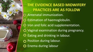 THE EVIDENCE BASED MIDWIFERY
PRACTICES ARE AS FOLLOW
Antenatal immunization.
Estimation of haemoglobulin.
Iron and folic acid supplementation.
Vaginal examination during pregnancy.
Eating and drinking in labour.
Position during labour.
Enema during labour
30
 