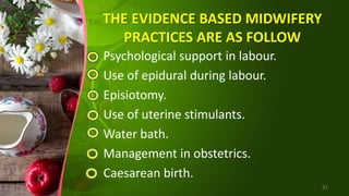 THE EVIDENCE BASED MIDWIFERY
PRACTICES ARE AS FOLLOW
Psychological support in labour.
Use of epidural during labour.
Episiotomy.
Use of uterine stimulants.
Water bath.
Management in obstetrics.
Caesarean birth.
31
 