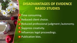 DISADVANTAGES OF EVIDENCE
BASED STUDIES
Time consuming.
Reduced client choice.
Reduced professional judgment /autonomy.
Suppress creativity.
Influences legal proceedings.
Publication bios.
37
 