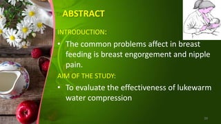 ABSTRACT
INTRODUCTION:
• The common problems affect in breast
feeding is breast engorgement and nipple
pain.
AIM OF THE STUDY:
• To evaluate the effectiveness of lukewarm
water compression
39
 
