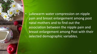 • Lukewarm water compression on nipple
pain and breast enlargement among post
natal mothers and to find out the
association between the nipple pain and
breast enlargement among Post with their
selected demographic variables.
40
 