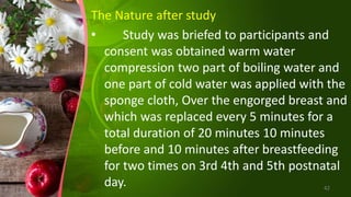 The Nature after study
• Study was briefed to participants and
consent was obtained warm water
compression two part of boiling water and
one part of cold water was applied with the
sponge cloth, Over the engorged breast and
which was replaced every 5 minutes for a
total duration of 20 minutes 10 minutes
before and 10 minutes after breastfeeding
for two times on 3rd 4th and 5th postnatal
day. 42
 