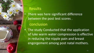 Results
• There was here significant difference
between the post test scores .
conclusion
• The study Conducted that the application
of luke warm water compression is effective
in reducing the nipple pain and breast
engorgement among post natal mothers.
43
 