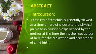 ABSTRACT
Introduction:
• The birth of the child is generally viewed
as a time of rejoicing despite the physical
pain and exhaustion experienced by the
mother at the time the mother needs lots
of help for the realization and acceptance
of child birth.
•
45
 