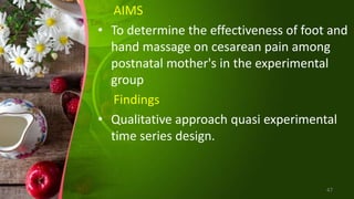 AIMS
• To determine the effectiveness of foot and
hand massage on cesarean pain among
postnatal mother's in the experimental
group
Findings
• Qualitative approach quasi experimental
time series design.
47
 