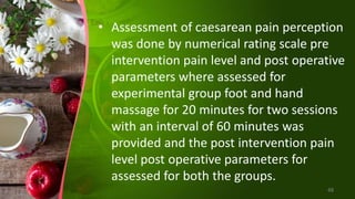• Assessment of caesarean pain perception
was done by numerical rating scale pre
intervention pain level and post operative
parameters where assessed for
experimental group foot and hand
massage for 20 minutes for two sessions
with an interval of 60 minutes was
provided and the post intervention pain
level post operative parameters for
assessed for both the groups.
48
 