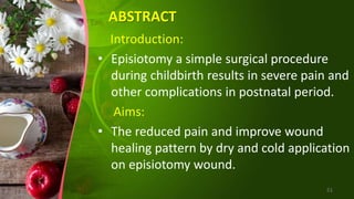 ABSTRACT
Introduction:
• Episiotomy a simple surgical procedure
during childbirth results in severe pain and
other complications in postnatal period.
Aims:
• The reduced pain and improve wound
healing pattern by dry and cold application
on episiotomy wound.
51
 