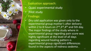 Evaluation approach:
• Quasi experimental study
• Pilot study
Findings:
• Dry cold application was given only to the
experimental group mother’s after delivery
within 2 to 8 hours on 2nd,3rd,4th and 5th day.
The major findings of the study where in
experimental group regarding pain score was
highly significant at the level of all days
regarding wound healing pattern is
experimental group significant differences
found in the aspects of redness oedema .
52
 