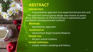 ABSTRACT
Introduction
• A quantitative approach true experimental pre-test and
the post test control group design was chosen to assess
there effectiveness of infrared therapy in episiotomy pain
perception among postnatal mothers.
Methods:
• Quantitative approach.
Conducted at:
• Government Rajaji hospital Madurai.
Sample size:
• 60 post mortal mothers.
Sample technique:
• simple random sampling and lottery .
54
 