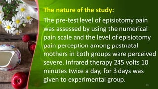The nature of the study:
The pre-test level of episiotomy pain
was assessed by using the numerical
pain scale and the level of episiotomy
pain perception among postnatal
mothers in both groups were perceived
severe. Infrared therapy 245 volts 10
minutes twice a day, for 3 days was
given to experimental group.
55
 