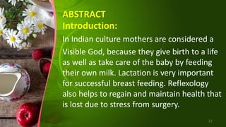 ABSTRACT
Introduction:
In Indian culture mothers are considered a
Visible God, because they give birth to a life
as well as take care of the baby by feeding
their own milk. Lactation is very important
for successful breast feeding. Reflexology
also helps to regain and maintain health that
is lost due to stress from surgery.
57
 