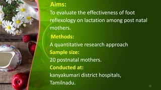 Aims:
To evaluate the effectiveness of foot
reflexology on lactation among post natal
mothers.
Methods:
A quantitative research approach
Sample size:
20 postnatal mothers.
Conducted at:
kanyakumari district hospitals,
Tamilnadu. 58
 