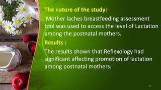 The nature of the study:
Mother laches breastfeeding assessment
tool was used to access the level of Lactation
among the postnatal mothers.
Results :
The results shown that Reflexology had
significant affecting promotion of lactation
among postnatal mothers.
59
 