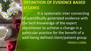 DEFINITION OF EVIDENCE BASED
STUDIES
It is systematic inter connecting
of scientifically generated evidence with
the tacit knowledge of the expert
practitioner to achieve a change in a
particular practice for the benefit of a
well-being defined client/patient group
FRENCH (1999)
6
 