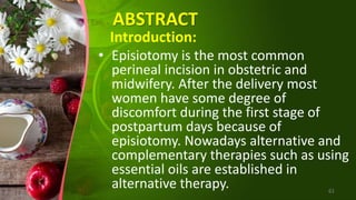 ABSTRACT
Introduction:
• Episiotomy is the most common
perineal incision in obstetric and
midwifery. After the delivery most
women have some degree of
discomfort during the first stage of
postpartum days because of
episiotomy. Nowadays alternative and
complementary therapies such as using
essential oils are established in
alternative therapy. 61
 