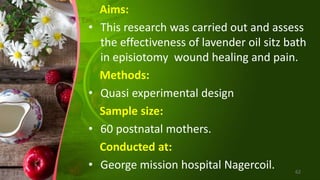 Aims:
• This research was carried out and assess
the effectiveness of lavender oil sitz bath
in episiotomy wound healing and pain.
Methods:
• Quasi experimental design
Sample size:
• 60 postnatal mothers.
Conducted at:
• George mission hospital Nagercoil. 62
 