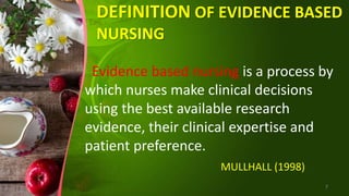 DEFINITION OF EVIDENCE BASED
NURSING
Evidence based nursing is a process by
which nurses make clinical decisions
using the best available research
evidence, their clinical expertise and
patient preference.
MULLHALL (1998)
7
 