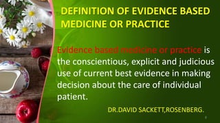 DEFINITION OF EVIDENCE BASED
MEDICINE OR PRACTICE
Evidence based medicine or practice is
the conscientious, explicit and judicious
use of current best evidence in making
decision about the care of individual
patient.
DR.DAVID SACKETT,ROSENBERG.
8
 